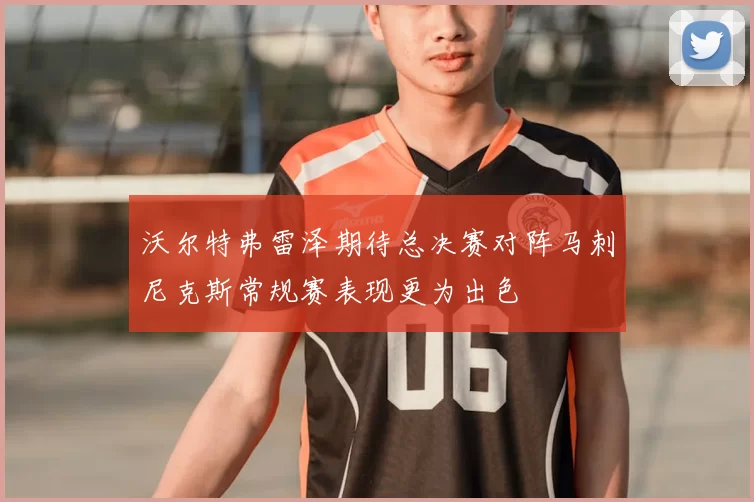 沃尔特弗雷泽期待总决赛对阵马刺尼克斯常规赛表现更为出色