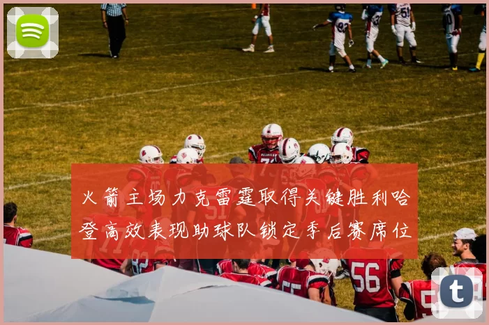 火箭主场力克雷霆取得关键胜利哈登高效表现助球队锁定季后赛席位
