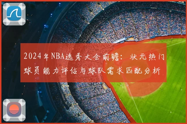 2024年NBA选秀大会前瞻:状元热门球员能力评估与球队需求匹配分析