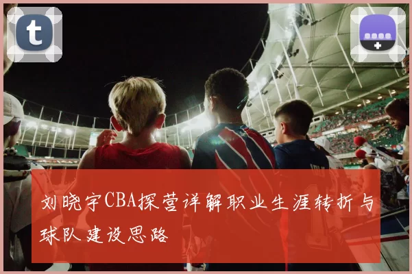 刘晓宇CBA探营详解职业生涯转折与球队建设思路