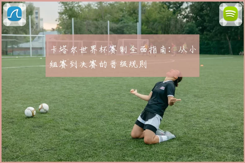 卡塔尔世界杯赛制全面指南:从小组赛到决赛的晋级规则