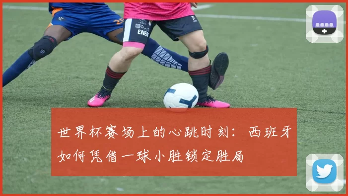 世界杯赛场上的心跳时刻:西班牙如何凭借一球小胜锁定胜局