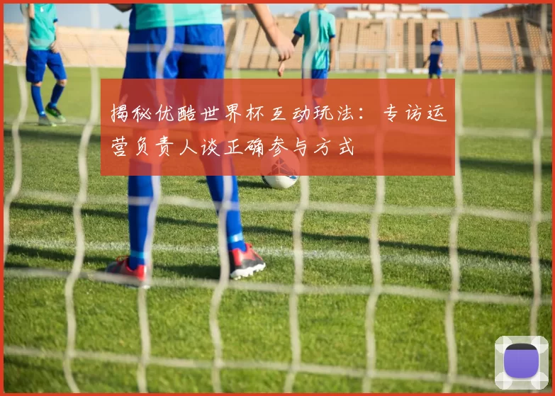 揭秘优酷世界杯互动玩法:专访运营负责人谈正确参与方式