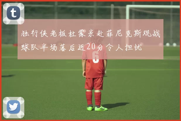 独行侠老板杜蒙亲赴菲尼克斯观战球队半场落后近20分令人担忧