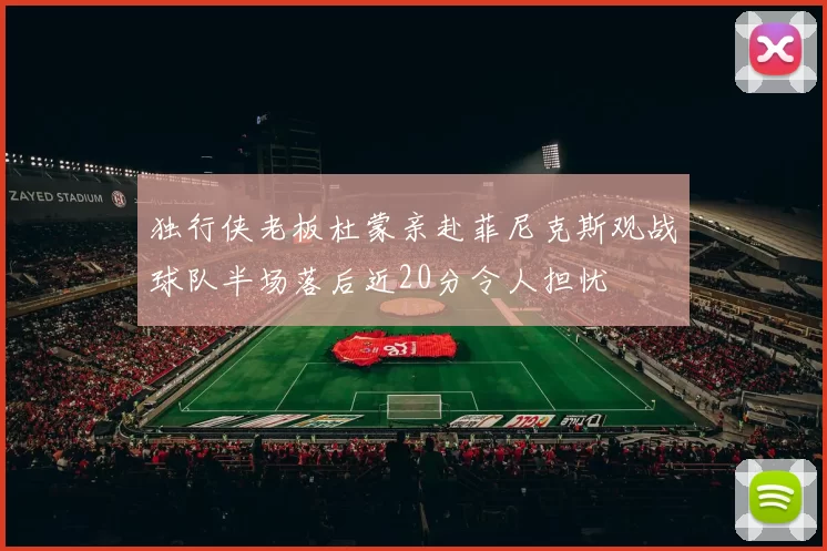 独行侠老板杜蒙亲赴菲尼克斯观战球队半场落后近20分令人担忧