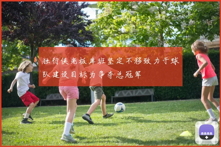 独行侠老板库班坚定不移致力于球队建设目标为争夺总冠军