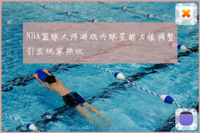 NBA篮球大师游戏内球星能力值调整引发玩家热议