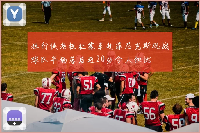 独行侠老板杜蒙亲赴菲尼克斯观战球队半场落后近20分令人担忧