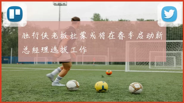独行侠老板杜蒙或将在春季启动新总经理选拔工作
