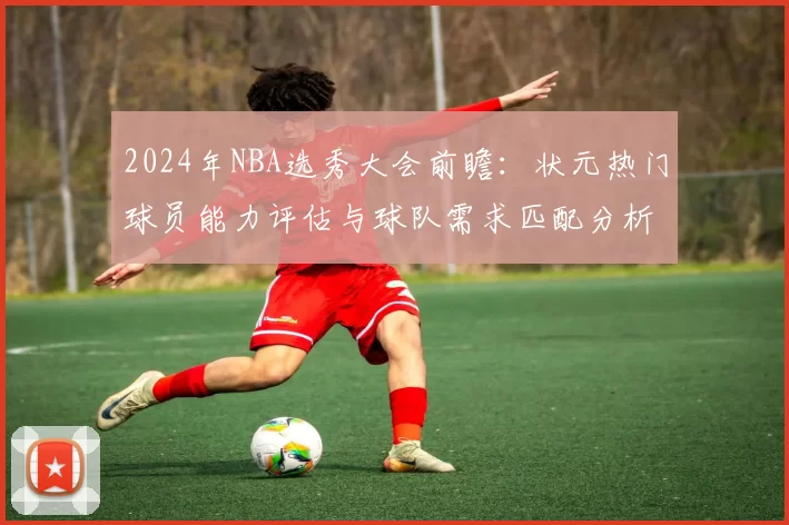 2024年NBA选秀大会前瞻：状元热门球员能力评估与球队需求匹配分析
