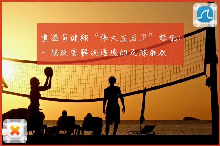 重温黄健翔“伟大左后卫”怒吼:一场改变解说语境的足球狂欢