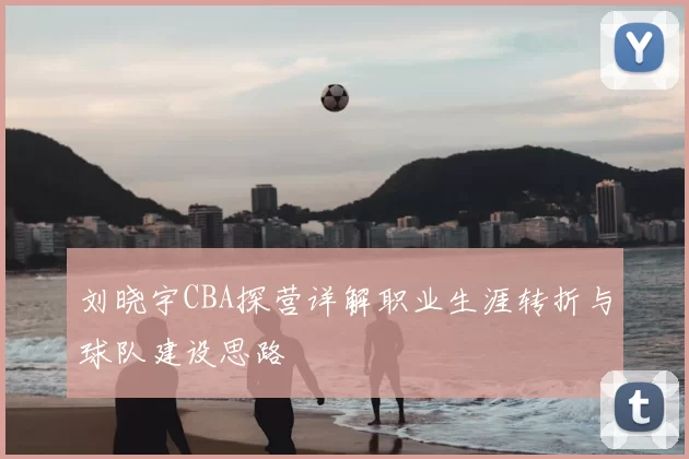 刘晓宇CBA探营详解职业生涯转折与球队建设思路