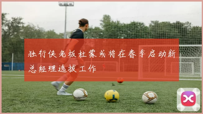 独行侠老板杜蒙或将在春季启动新总经理选拔工作